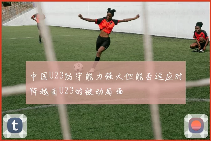 中国U23防守能力强大但能否适应对阵越南U23的被动局面
