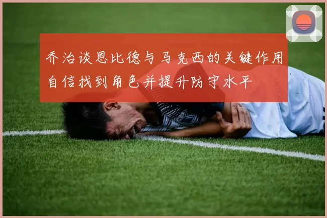 乔治谈恩比德与马克西的关键作用自信找到角色并提升防守水平