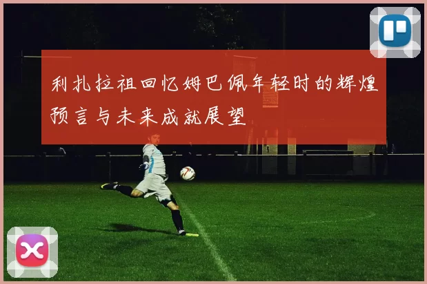 利扎拉祖回忆姆巴佩年轻时的辉煌预言与未来成就展望