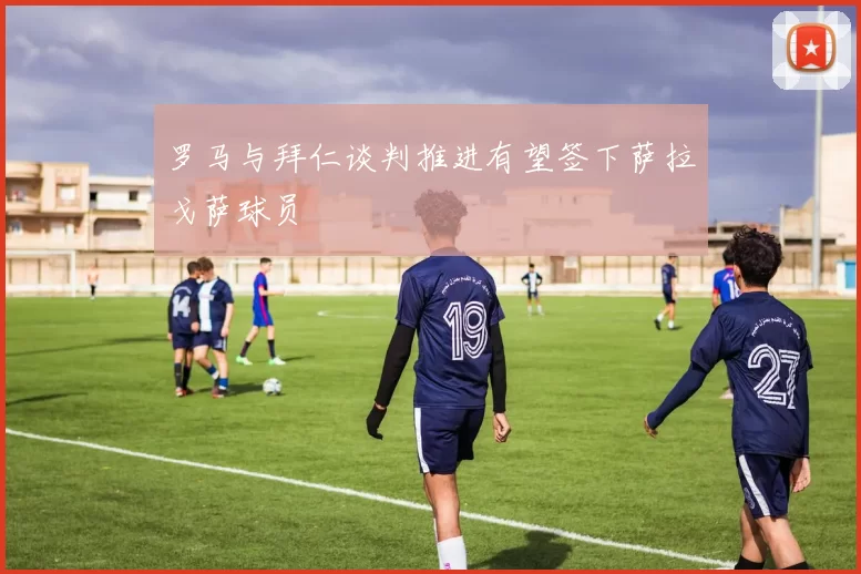 罗马与拜仁谈判推进有望签下萨拉戈萨球员