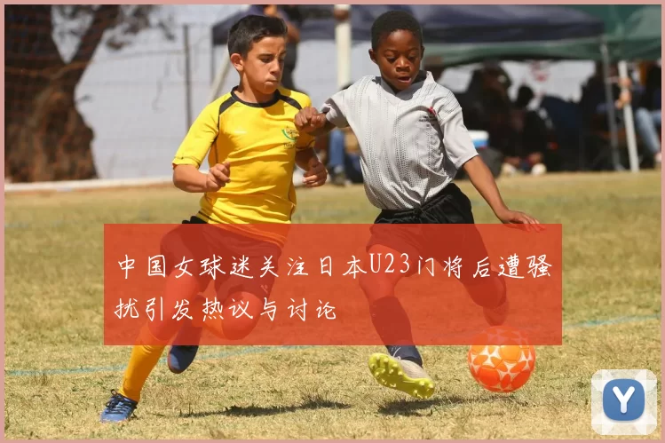 中国女球迷关注日本U23门将后遭骚扰引发热议与讨论