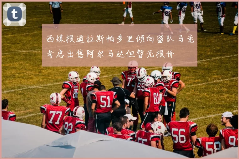 西媒报道拉斯帕多里倾向留队马竞考虑出售阿尔马达但暂无报价
